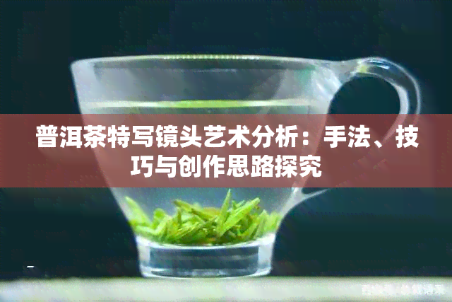 普洱茶特写镜头艺术分析：手法、技巧与创作思路探究