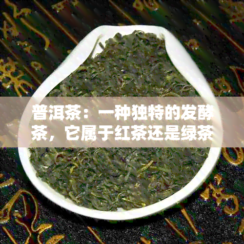 普洱茶：一种独特的发酵茶，它属于红茶还是绿茶？探讨普洱茶的分类之谜