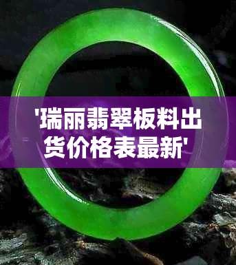 '瑞丽翡翠板料出货价格表最新' - 翡翠行业的价格动态与信息更新。