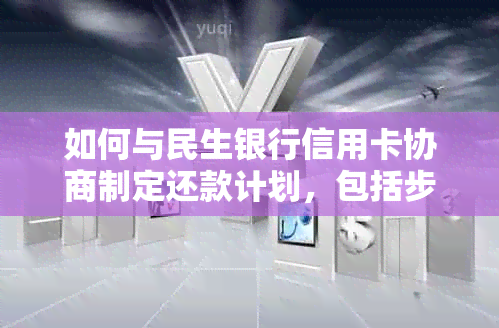 如何与民生银行信用卡协商制定还款计划，包括步骤、技巧和注意事项