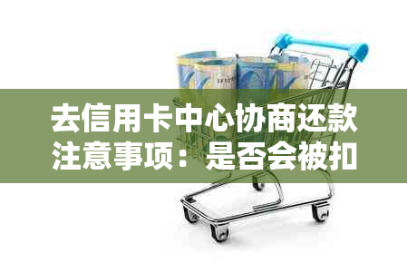 去信用卡中心协商还款注意事项：是否会被扣留，被报警带走？有效吗？