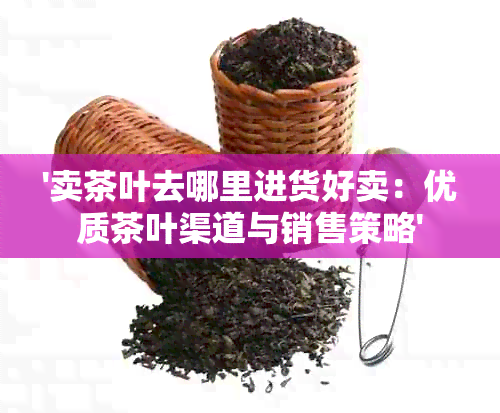 '卖茶叶去哪里进货好卖：优质茶叶渠道与销售策略'