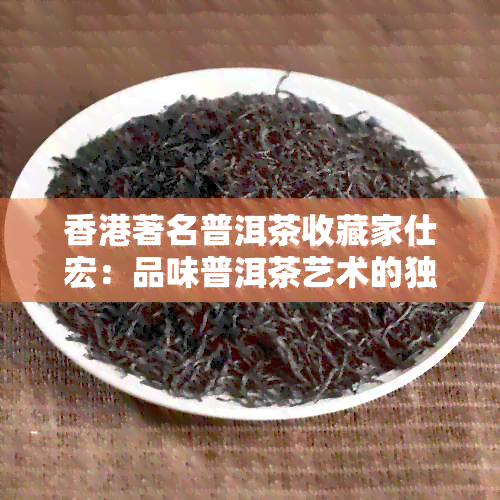 著名普洱茶收藏家仕宏：品味普洱茶艺术的独特魅力