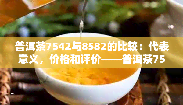 普洱茶7542与8582的比较：代表意义，价格和评价——普洱茶7542详解