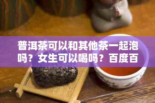 普洱茶可以和其他茶一起泡吗？女生可以喝吗？百度百科上有详细介绍。