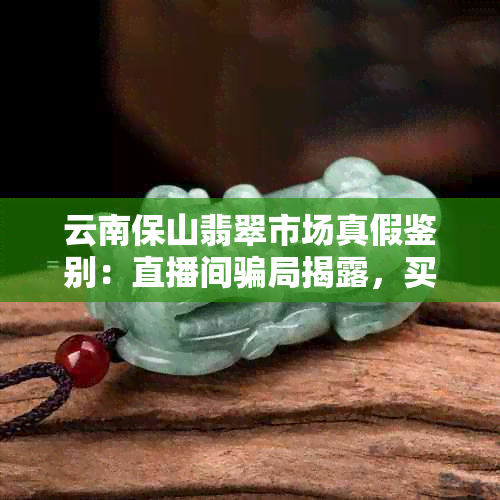 云南保山翡翠市场真假鉴别：直播间骗局揭露，买到优质翡翠不再难！