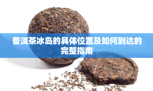 普洱茶冰岛的具 *** 置及如何到达的完整指南