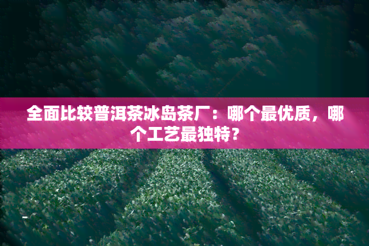 全面比较普洱茶冰岛茶厂：哪个更优质，哪个工艺最独特？