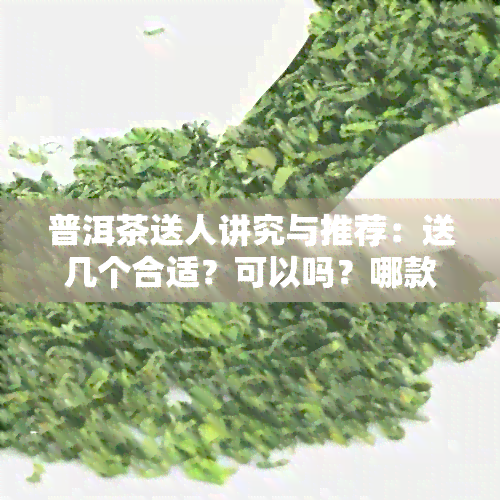 普洱茶送人讲究与推荐：送几个合适？可以吗？哪款合适？