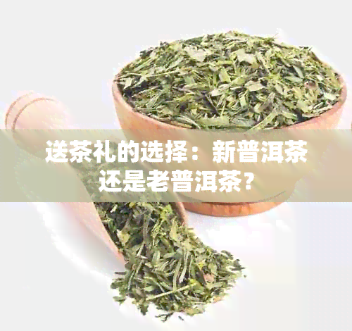 送茶礼的选择：新普洱茶还是老普洱茶？