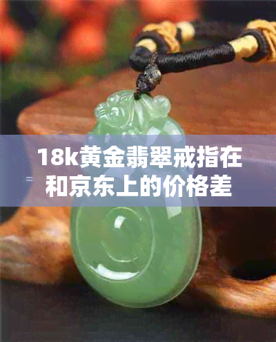 18k黄金翡翠戒指在和京东上的价格差异与图片对比分析