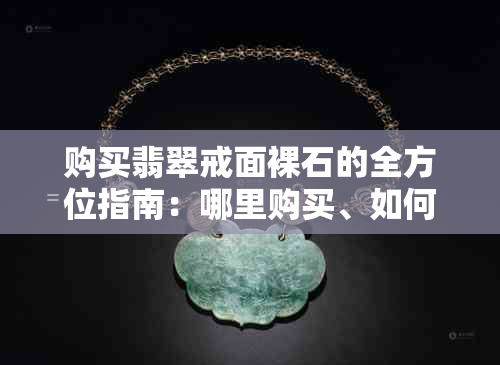 购买翡翠戒面裸石的全方位指南：哪里购买、如何鉴别、价格参考等一应俱全