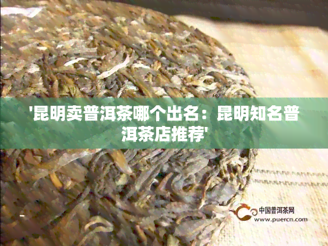 '昆明卖普洱茶哪个出名：昆明知名普洱茶店推荐'