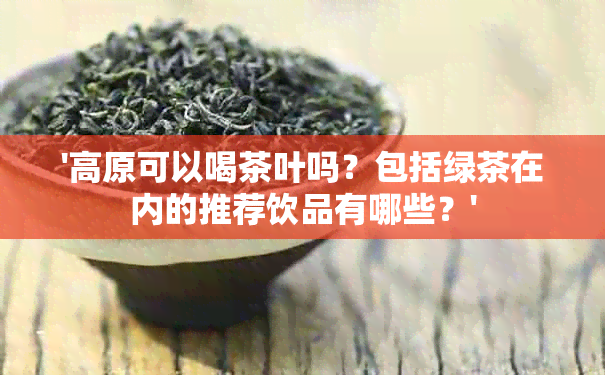 '高原可以喝茶叶吗？包括绿茶在内的推荐饮品有哪些？'