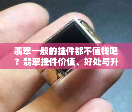 翡翠一般的挂件都不值钱吧？翡翠挂件价值、好处与升值空间