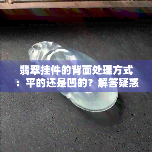 翡翠挂件的背面处理方式：平的还是凹的？解答疑惑并提供选购建议