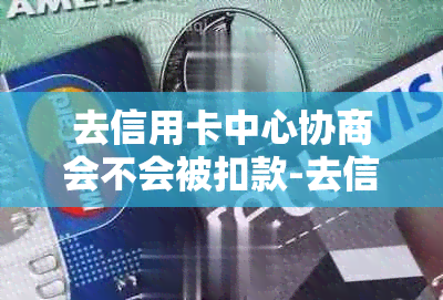 去信用卡中心协商会不会被扣款-去信用卡中心协商会不会被扣款呢