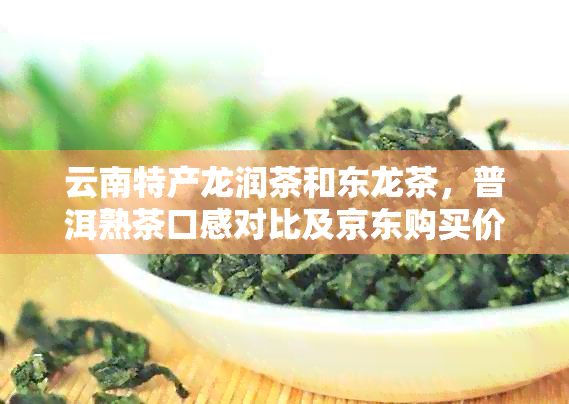 云南特产龙润茶和东龙茶，普洱熟茶口感对比及京东购买价格分析