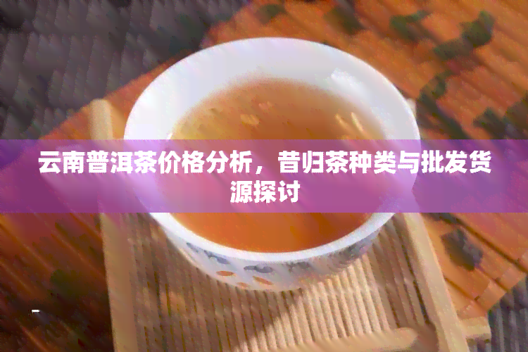 云南普洱茶价格分析，昔归茶种类与批发货源探讨