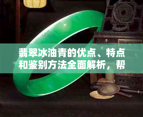 翡翠冰油青的优点、特点和鉴别方法全面解析，帮助您轻松选购和辨别真假