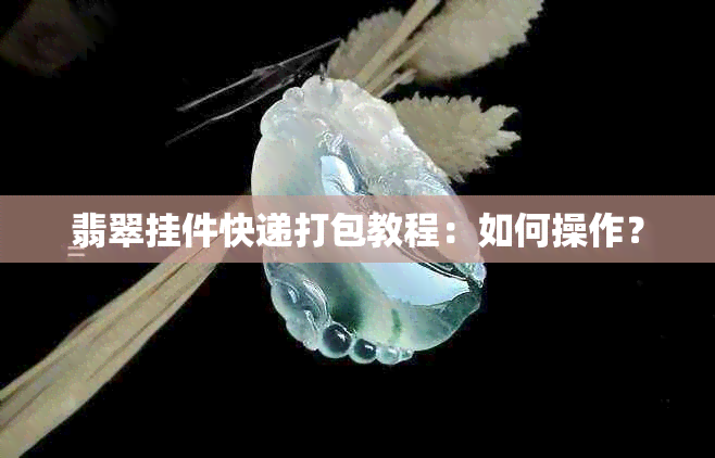 翡翠挂件快递打包教程：如何操作？