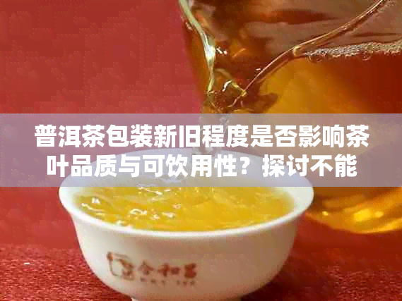 普洱茶包装新旧程度是否影响茶叶品质与可饮用性？探讨不能忽视的因素