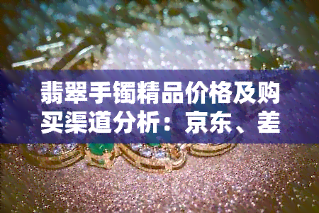 翡翠手镯精品价格及购买渠道分析：京东、差异与鉴别方法