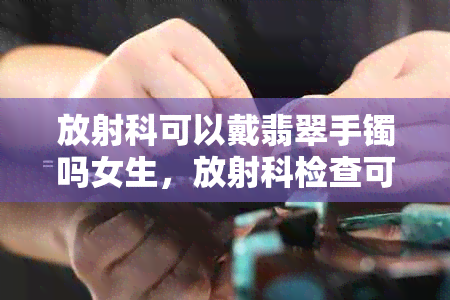 放射科可以戴翡翠手镯吗女生，放射科检查可以带首饰吗？包括项链和手表等。