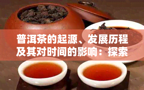 普洱茶的起源、发展历程及其对时间的影响：探索普洱茶的完整故事