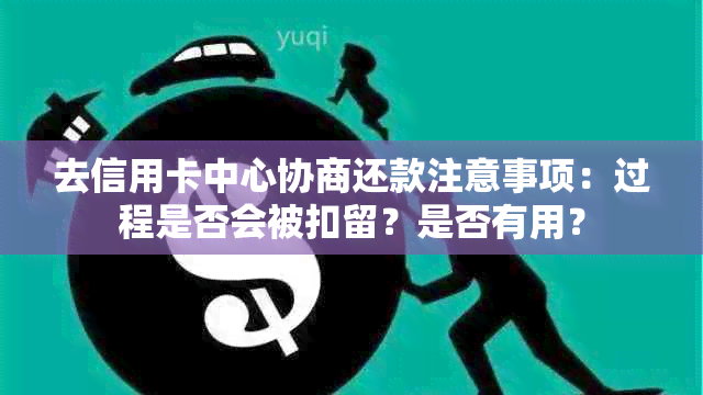 去信用卡中心协商还款注意事项：过程是否会被扣留？是否有用？