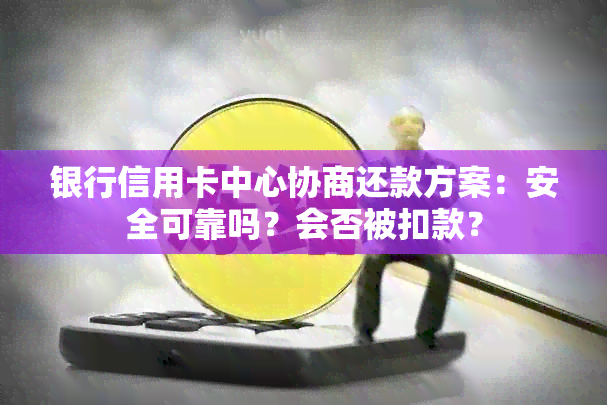 银行信用卡中心协商还款方案：安全可靠吗？会否被扣款？