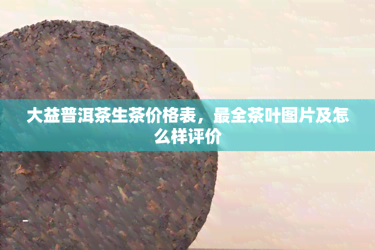 大益普洱茶生茶价格表，最全茶叶图片及怎么样评价