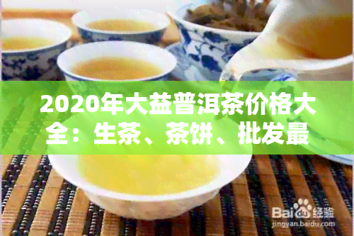 2020年大益普洱茶价格大全：生茶、茶饼、批发最新报价