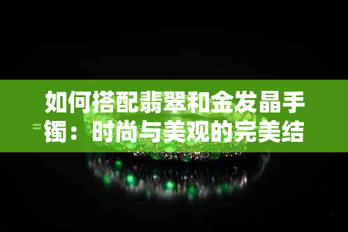 如何搭配翡翠和金发晶手镯：时尚与美观的完美结合及选购指南