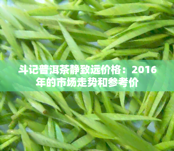 斗记普洱茶静致远价格：2016年的市场走势和参考价