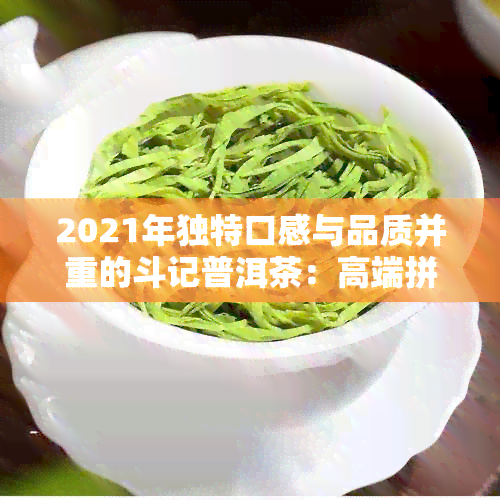 2021年独特口感与品质并重的斗记普洱茶：高端拼配引领行业新风