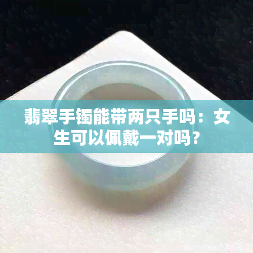 翡翠手镯能带两只手吗：女生可以佩戴一对吗？