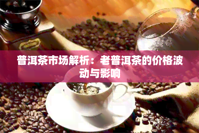 普洱茶市场解析：老普洱茶的价格波动与影响