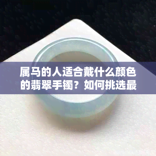 属马的人适合戴什么颜色的翡翠手镯？如何挑选最合适的翡翠手镯？