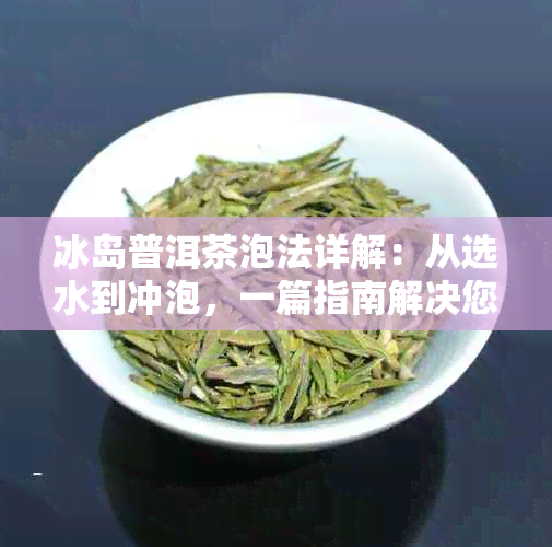 冰岛普洱茶泡法详解：从选水到冲泡，一篇指南解决您的所有疑问