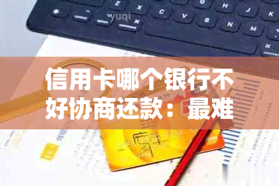 信用卡哪个银行不好协商还款：最难协商、协商及还款本金情况全解析