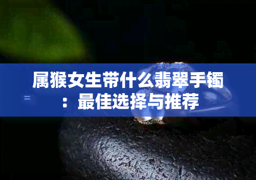 属猴女生带什么翡翠手镯：更佳选择与推荐