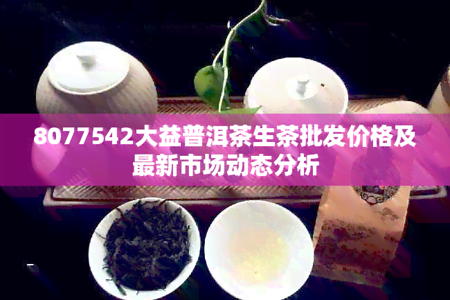 8077542大益普洱茶生茶批发价格及最新市场动态分析