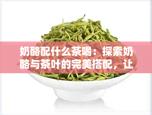 奶酪配什么茶喝：探索奶酪与茶叶的完美搭配，让你的味蕾尽享美味！