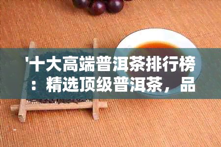 '十大高端普洱茶排行榜：精选顶级普洱茶，品质与口碑并存'