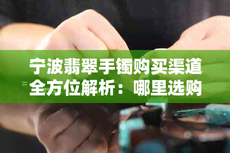 宁波翡翠手镯购买渠道全方位解析：哪里选购、价格比较、注意事项一应俱全