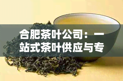 合肥茶叶公司：一站式茶叶供应与专业定制服务，让您品尝到正宗的中国茶文化