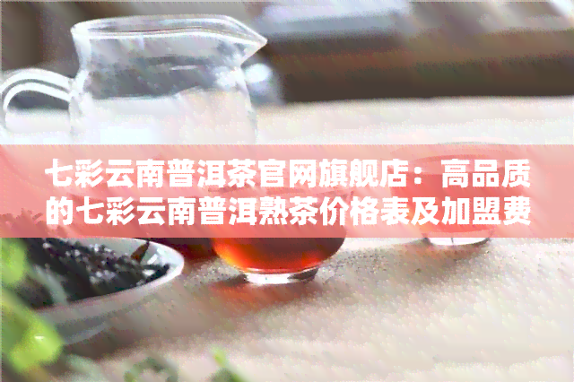 七彩云南普洱茶官网旗舰店：高品质的七彩云南普洱熟茶价格表及加盟费用详解