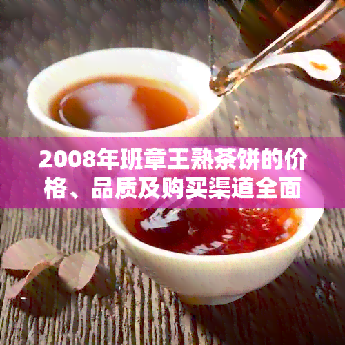 2008年班章王熟茶饼的价格、品质及购买渠道全面解析：一篇详尽指南