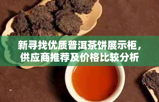 新寻找优质普洱茶饼展示柜，供应商推荐及价格比较分析